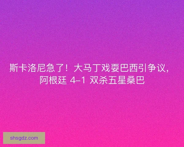 斯卡洛尼急了！大马丁戏耍巴西引争议，阿根廷 4-1 双杀五星桑巴
