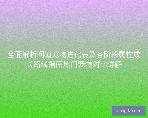 全面解析问道宠物进化表及各阶段属性成长路线指南热门宠物对比详解