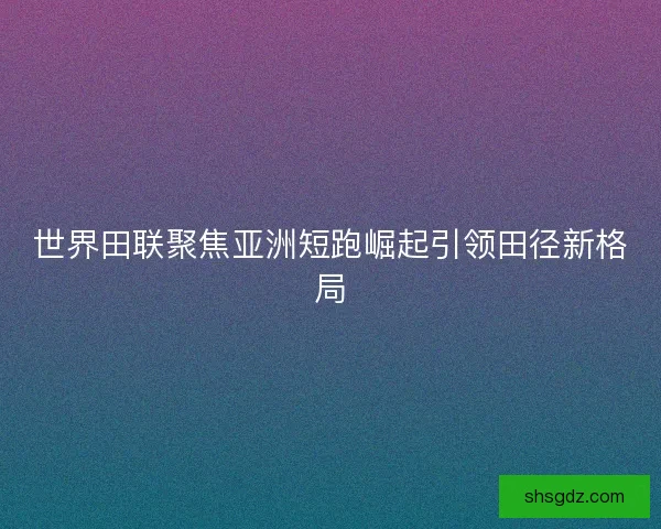 世界田联聚焦亚洲短跑崛起引领田径新格局