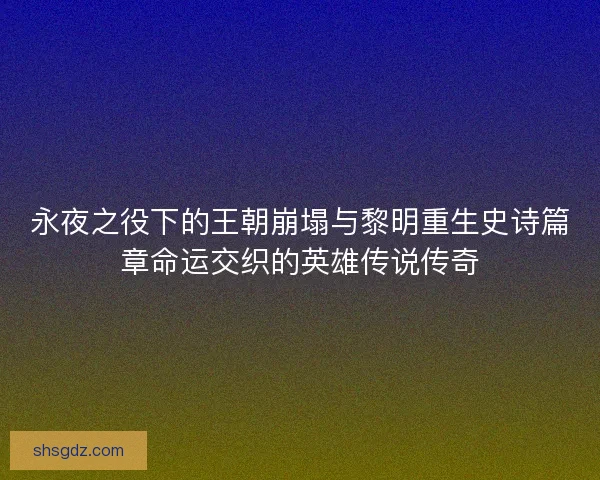 永夜之役下的王朝崩塌与黎明重生史诗篇章命运交织的英雄传说传奇